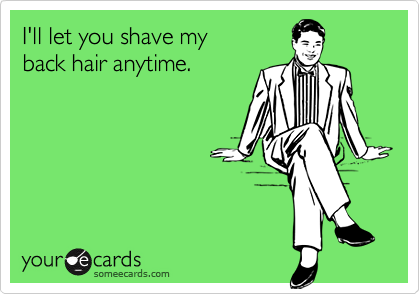 I'll let you shave my
back hair anytime.