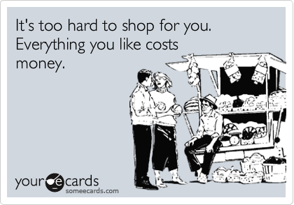 It's too hard to shop for you.  Everything you like costs
money.