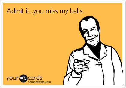 Admit it...you miss my balls.