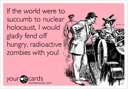 If the world were to
succumb to nuclear
holocaust, I would
gladly fend off
hungry, radioactive
zombies with you!