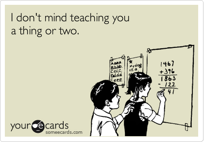 I don't mind teaching you 
a thing or two.