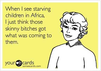 When I see starving children in Africa, I just think those skinny bitches gotwhat was coming to them.