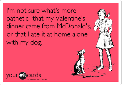 I'm not sure what's more
pathetic- that my Valentine's
dinner came from McDonald's,
or that I ate it at home alone
with my dog.