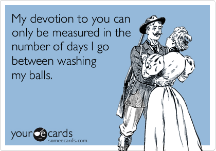 My devotion to you can
only be measured in the
number of days I go
between washing
my balls. 