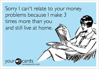 Sorry I can't relate to your money problems because I make 3times more than youand still live at home.