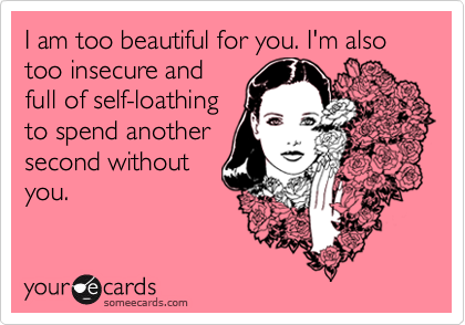 I am too beautiful for you. I'm also too insecure and
full of self-loathing
to spend another
second without
you.