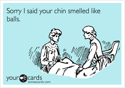 Sorry I said your chin smelled like balls.