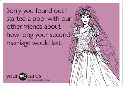 Sorry you found out Istarted a pool with ourother friends abouthow long your secondmarriage would last.