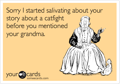 Sorry I started salivating about your  story about a catfight
before you mentioned
your grandma.