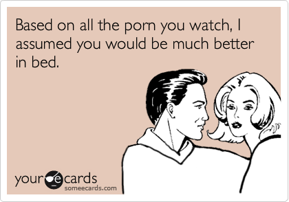 Based on all the porn you watch, I assumed you would be much better in bed.