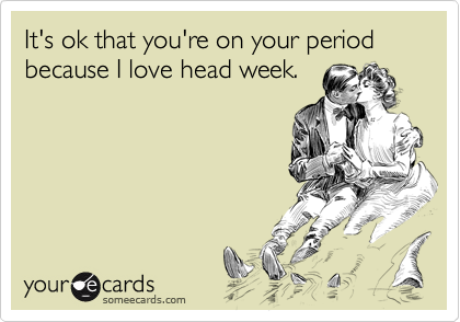 It's ok that you're on your period because I love head week.
