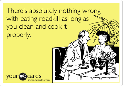 There's absolutely nothing wrong with eating roadkill as long as you clean and cook itproperly.