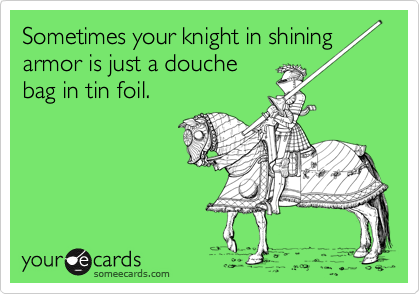 Sometimes your knight in shining
armor is just a douche
bag in tin foil.