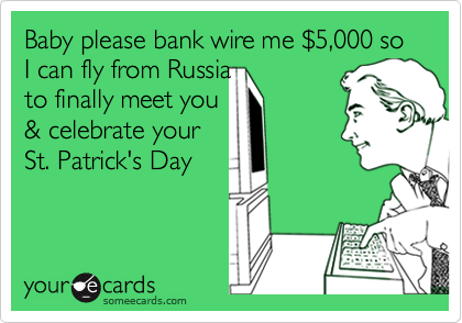 Baby please bank wire me $5,000 so I can fly from Russia to finally meet you& celebrate yourSt. Patrick's Day