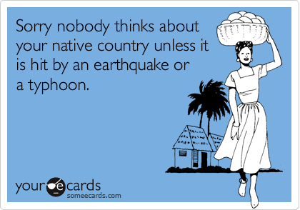 Sorry nobody thinks about
your native country unless it
is hit by an earthquake or
a typhoon.