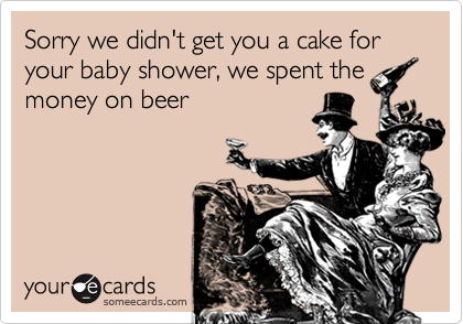 Sorry we didn't get you a cake for your baby shower, we spent the
money on beer