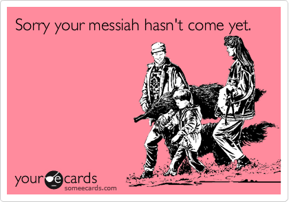 Sorry your messiah hasn't come yet.