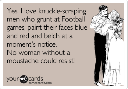 Yes, I love knuckle-scraping
men who grunt at Football
games, paint their faces blue
and red and belch at a
moment's notice.
No woman without a
moustache could resist!