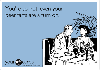 You're so hot, even your
beer farts are a turn on.