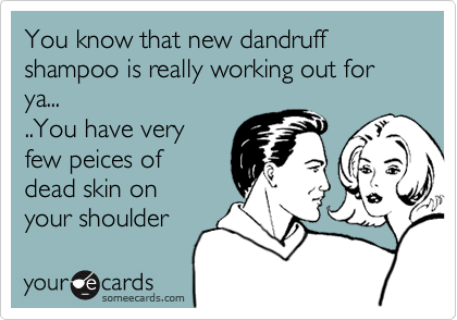 You know that new dandruff shampoo is really working out for ya.....You have very few peices ofdead skin onyour shoulder