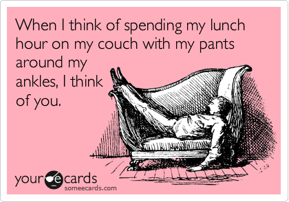 When I think of spending my lunch hour on my couch with my pants around my
ankles, I think
of you.