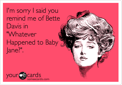 I'm sorry I said youremind me of BetteDavis in"WhateverHappened to BabyJane?".