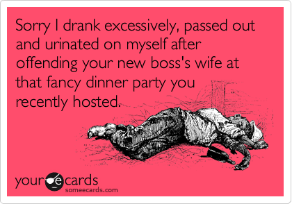 Sorry I drank excessively, passed out and urinated on myself after offending your new boss's wife at that fancy dinner party you
recently hosted.