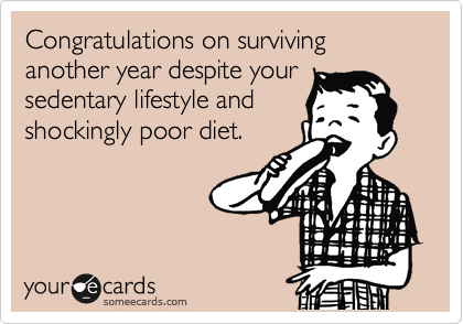 Congratulations on surviving another year despite your
sedentary lifestyle and
shockingly poor diet.
