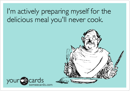 I'm actively preparing myself for the delicious meal you'll never cook.