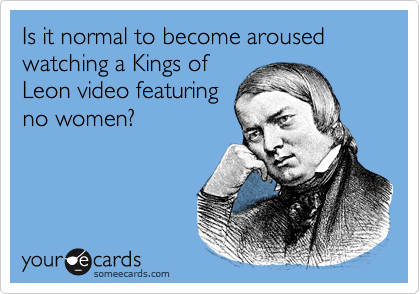Is it normal to become aroused watching a Kings of
Leon video featuring
no women?