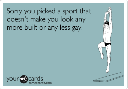 Sorry you picked a sport that
doesn't make you look any
more built or any less gay.