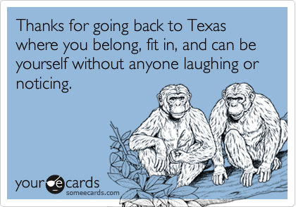 Thanks for going back to Texas where you belong, fit in, and can be yourself without anyone laughing or noticing.