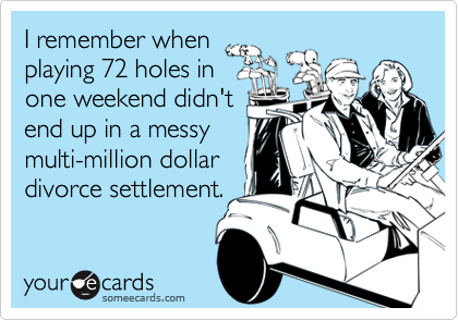I remember when
playing 72 holes in
one weekend didn't
end up in a messy
multi-million dollar
divorce settlement.