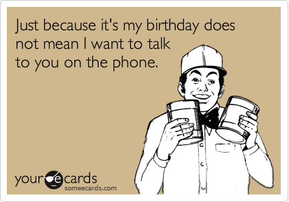 Just because it's my birthday does not mean I want to talk
to you on the phone.