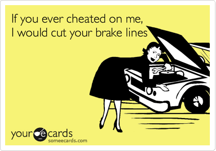 If you ever cheated on me,
I would cut your brake lines
