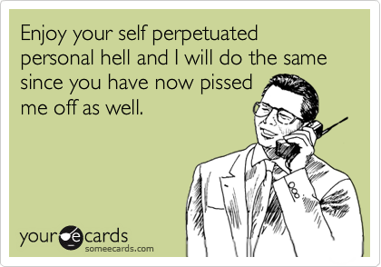 Enjoy your self perpetuated personal hell and I will do the same since you have now pissed
me off as well.