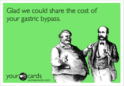 Glad we could share the cost of your gastric bypass.