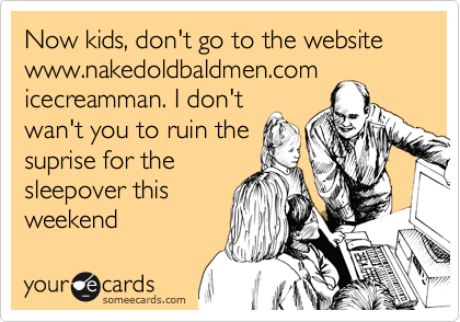 Now kids, don't go to the websitewww.nakedoldbaldmen.com /icecreamman. I don'twan't you to ruin the suprise for the sleepover this weekend