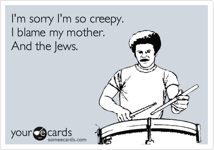 I'm sorry I'm so creepy. 
I blame my mother.
And the Jews.
