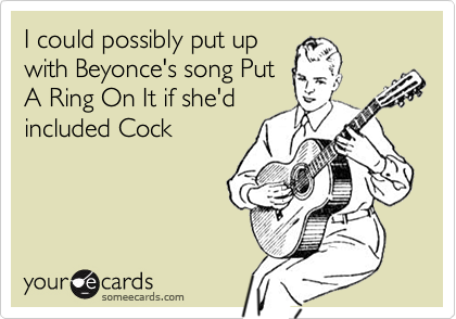 I could possibly put upwith Beyonce's song PutA Ring On It if she'd included Cock