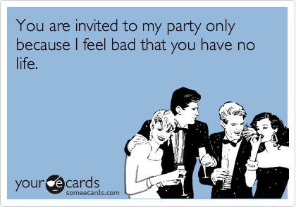 You are invited to my party only because I feel bad that you have no life.