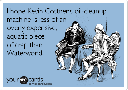 I hope Kevin Costner's oil-cleanup machine is less of an
overly expensive,
aquatic piece
of crap than
Waterworld.
