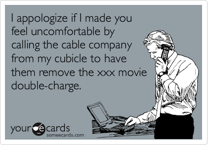 I appologize if I made you 
feel uncomfortable by
calling the cable company 
from my cubicle to have
them remove the xxx movie
double-charge.