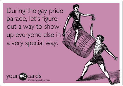 During the gay prideparade, let's figureout a way to showup everyone else ina very special way.