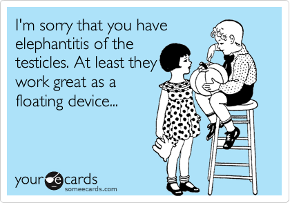 I'm sorry that you have elephantitis of thetesticles. At least theywork great as afloating device...