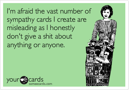 I'm afraid the vast number of
sympathy cards I create are
misleading as I honestly
don't give a shit about
anything or anyone.