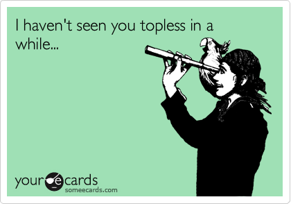 I haven't seen you topless in a while...
