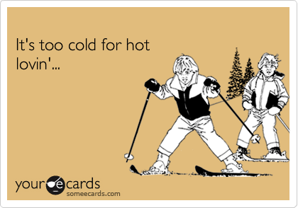 
It's too cold for hot
lovin'...