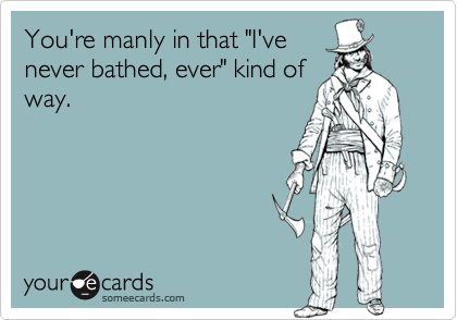 You're manly in that "I've
never bathed, ever" kind of
way.