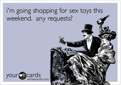 i'm going shopping for sex toys this weekend.  any requests?